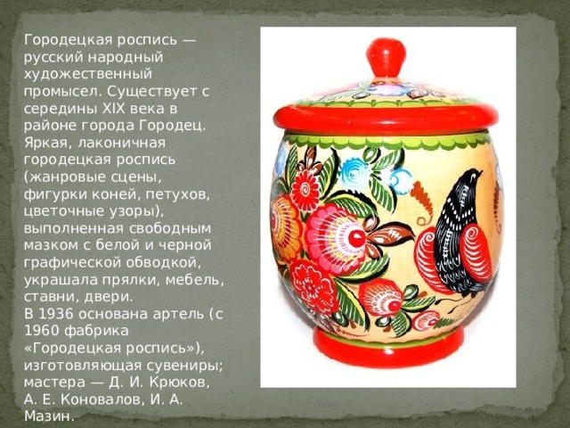 Городецкая роспись — русский народный художественный промысел. Существует с середины XIX века в районе города Городец.  Яркая, лаконичная городецкая роспись (жанровые сцены, фигурки коней, петухов, цветочные узоры), выполненная свободным мазком с белой и черной графической обводкой, украшала прялки, мебель, ставни, двери.  В 1936 основана артель (с 1960 фабрика «Городецкая роспись»), изготовляющая сувениры; мастера — Д. И. Крюков, А. Е. Коновалов, И. А. Мазин. 