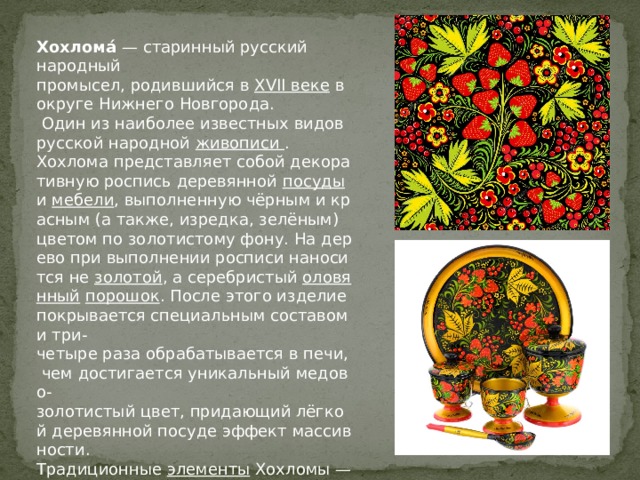  Хохлома́  — старинный русский народный промысел, родившийся в  XVII веке  в округе Нижнего Новгорода.  Один из наиболее известных видов русской народной  живописи . Хохлома представляет собой декоративную роспись деревянной  посуды  и  мебели , выполненную чёрным и красным (а также, изредка, зелёным) цветом по золотистому фону. На дерево при выполнении росписи наносится не  золотой , а серебристый  оловянный   порошок . После этого изделие покрывается специальным составом и три-четыре раза обрабатывается в печи, чем достигается уникальный медово-золотистый цвет, придающий лёгкой деревянной посуде эффект массивности. Традиционные  элементы  Хохломы — красные сочные  ягоды   рябины  и  земляники , цветы и ветки. Нередко встречаются  птицы ,  рыбы  и звери. 