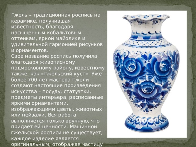 Гжель – традиционная роспись на керамике, получившая известность, благодаря насыщенным кобальтовым оттенкам, яркой майолике и удивительной гармонией рисунков и орнаментов. Свое название роспись получила, благодаря живописному подмосковному району, известному также, как «Гжельский куст». Уже более 700 лет мастера Гжели создают настоящие произведения искусства – посуду, статуэтки, предметы интерьера, расписанные яркими орнаментами, изображающими цветы, животных или пейзажи. Вся работа выполняется только вручную, что придает ей ценности. Машинной гжельской росписи не существует, каждое изделие является оригинальным, отображая частицу вложенной автором души. 