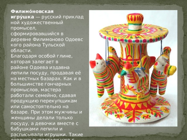 Филимо́новская игру́шка  — русский прикладной художественный промысел, сформировавшийся в деревне Филимоново Одоевского района Тульской области. Благодаря особой глине, которая залегает в районе Одоева издавна лепили посуду, продавая её на местных базарах. Как и в большинстве гончарных промыслов, мастера работали семейно, сдавая продукцию перекупщикам или самостоятельно на базаре. При этом мужчины и женщины делали только посуду, а девочки вместе с бабушками лепили и расписывали игрушки. Такие девочки вырастали уже с определенным приданым, их называли «свистульки». 