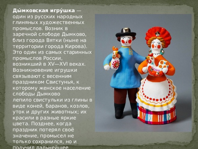 Ды́мковская игру́шка  — один из русских народных глиняных художественных промыслов. Возник в заречной слободе Дымково, близ города Вятки (ныне на территории города Кирова). Это один из самых старинных промыслов России, возникший в XV—XVI веках. Возникновение игрушки связывают с весенним праздником Свистунья, к которому женское население слободы Дымково лепило свистульки из глины в виде коней, баранов, козлов, уток и других животных; их красили в разные яркие цвета. Позднее, когда праздник потерял своё значение, промысел не только сохранился, но и получил дальнейшее развитие. 