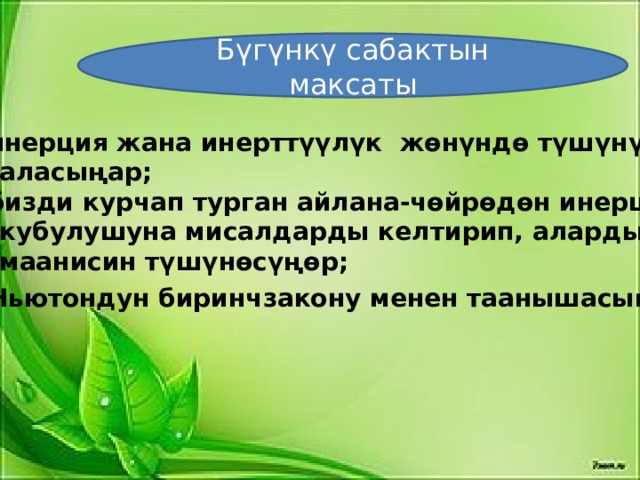 Бүгүнкү сабактын максаты инерция жана инерттүүлүк жөнүндө түшүнүк  аласыңар; бизди курчап турган айлана-чөйрөдөн инерция  кубулушуна мисалдарды келтирип, алардын  маанисин түшүнөсүңөр; Ньютондун биринчзакону менен таанышасыңар .  