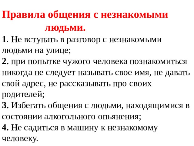 Правила общения с незнакомыми людьми.  1 . Не вступать в разговор с незнакомыми людьми на улице;  2. при попытке чужого человека познакомиться никогда не следует называть свое имя, не давать свой адрес, не рассказывать про своих родителей;  3. Избегать общения с людьми, находящимися в состоянии алкогольного опьянения;  4. Не садиться в машину к незнакомому человеку.   