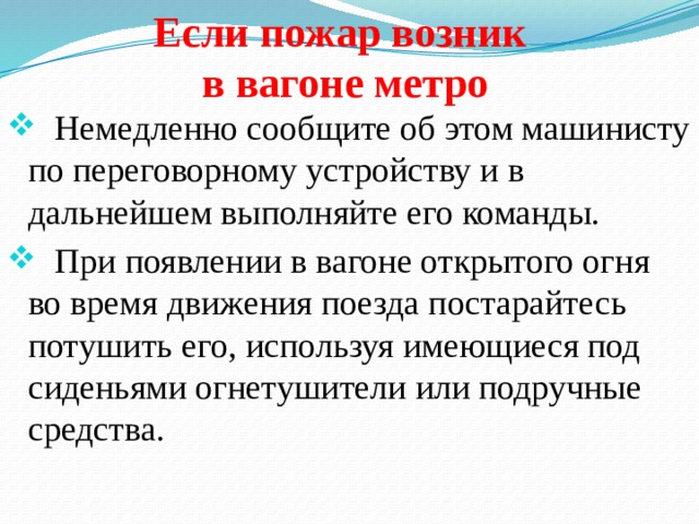 Если пожар возник в вагоне метро  Немедленно сообщи­те об этом машинисту по переговорному устройству и в дальнейшем выполняйте его команды.  При появлении в вагоне открытого огня во время движения поезда постарайтесь потушить его, используя имеющиеся под сиденьями огнетушители или подручные средства. 