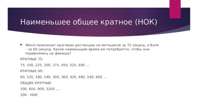 Наименьшее общее кратное (НОК) Женя проезжает круговую дистанцию на мотоцикле за 75 секунд, а Валя – за 60 секунд. Какое наименьшее время им потребуется, чтобы они поравнялись на финише? КРАТНЫЕ 75: 75, 150, 225, 300, 375, 450, 525, 600 … КРАТНЫЕ 60: 60, 120, 180, 240, 300, 360, 420, 480, 540, 600 … ОБЩИЕ КРАТНЫЕ: 300, 600, 900, 1200 …. 300 - НОК 