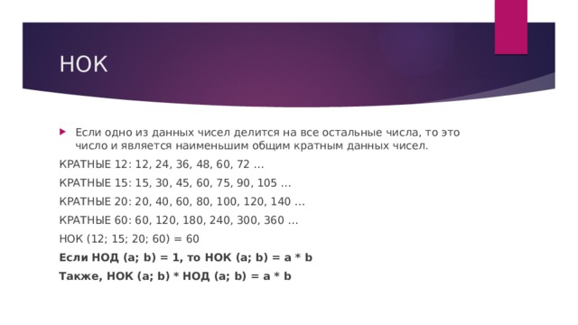 НОК Если одно из данных чисел делится на все остальные числа, то это число и является наименьшим общим кратным данных чисел. КРАТНЫЕ 12: 12, 24, 36, 48, 60, 72 … КРАТНЫЕ 15: 15, 30, 45, 60, 75, 90, 105 … КРАТНЫЕ 20: 20, 40, 60, 80, 100, 120, 140 … КРАТНЫЕ 60: 60, 120, 180, 240, 300, 360 … НОК (12; 15; 20; 60) = 60 Если НОД (a; b) = 1, то НОК (a; b) = a * b Также, НОК (a; b) * НОД (a; b) = a * b 