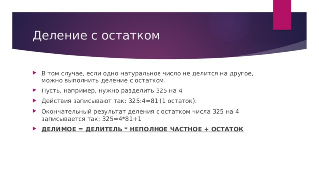Деление с остатком В том случае, если одно натуральное число не делится на другое, можно выполнить деление с остатком. Пусть, например, нужно разделить 325 на 4 Действия записывают так: 325:4=81 (1 остаток). Окончательный результат деления с остатком числа 325 на 4 записывается так: 325=4*81+1 ДЕЛИМОЕ = ДЕЛИТЕЛЬ * НЕПОЛНОЕ ЧАСТНОЕ + ОСТАТОК 