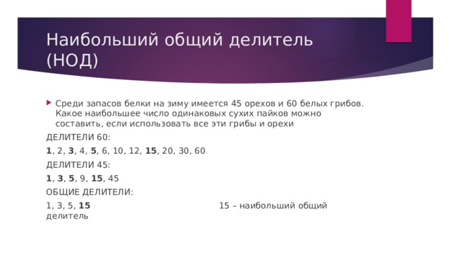 Наибольший общий делитель (НОД) Среди запасов белки на зиму имеется 45 орехов и 60 белых грибов. Какое наибольшее число одинаковых сухих пайков можно составить, если использовать все эти грибы и орехи ДЕЛИТЕЛИ 60: 1 , 2, 3 , 4, 5 , 6, 10, 12, 15 , 20, 30, 60 ДЕЛИТЕЛИ 45: 1 , 3 , 5 , 9, 15 , 45 ОБЩИЕ ДЕЛИТЕЛИ: 1, 3, 5, 15 15 – наибольший общий делитель 