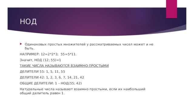 НОД Одинаковых простых множителей у рассматриваемых чисел может и не быть. НАПРИМЕР: 12=2*2*3; 55=5*11. Значит, НОД (12; 55)=1 ТАКИЕ ЧИСЛА НАЗЫВАЮТСЯ ВЗАИМНО ПРОСТЫМИ ДЕЛИТЕЛИ 55: 1, 5, 11, 55 ДЕЛИТЕЛИ 42: 1, 2, 3, 6, 7, 14, 21, 42 ОБЩИЕ ДЕЛИТЕЛИ: 1 – НОД(55; 42) Натуральные числа называют взаимно простыми, если их наибольший общий делитель равен 1. 