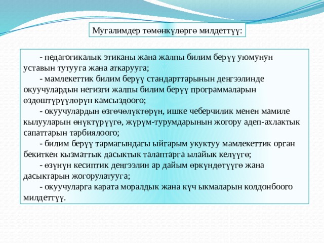 Мугалимдер төмөнкүлөргө милдеттүү: - педагогикалык этиканы жана жалпы билим берүү уюмунун уставын тутууга жана аткарууга; - мамлекеттик билим берүү стандарттарынын деңгээлинде окуучулардын негизги жалпы билим берүү программаларын өздөштүрүүлөрүн камсыздоого; - окуучулардын өзгөчөлүктөрүн, ишке чеберчилик менен мамиле кылууларын өнүктүрүүгө, жүрүм-турумдарынын жогору адеп-ахлактык сапаттарын тарбиялоого; - билим берүү тармагындагы ыйгарым укуктуу мамлекеттик орган бекиткен кызматтык дасыктык талаптарга ылайык келүүгө; - өзүнүн кесиптик деңгээлин ар дайым өркүндөтүүгө жана дасыктарын жогорулатууга; - окуучуларга карата моралдык жана күч ыкмаларын колдонбоого милдеттүү.  