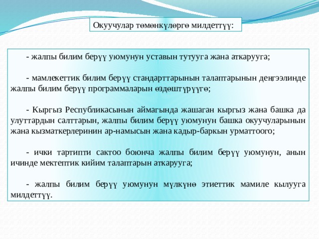 Окуучулар төмөнкүлөргө милдеттүү: - жалпы билим берүү уюмунун уставын тутууга жана аткарууга; - мамлекеттик билим берүү стандарттарынын талаптарынын деңгээлинде жалпы билим берүү программаларын өздөштүрүүгө; - Кыргыз Республикасынын аймагында жашаган кыргыз жана башка да улуттардын салттарын, жалпы билим берүү уюмунун башка окуучуларынын жана кызматкерлеринин ар-намысын жана кадыр-баркын урматтоого; - ички тартипти сактоо боюнча жалпы билим берүү уюмунун, анын ичинде мектептик кийим талаптарын аткарууга; - жалпы билим берүү уюмунун мүлкүнө этиеттик мамиле кылууга милдеттүү. 