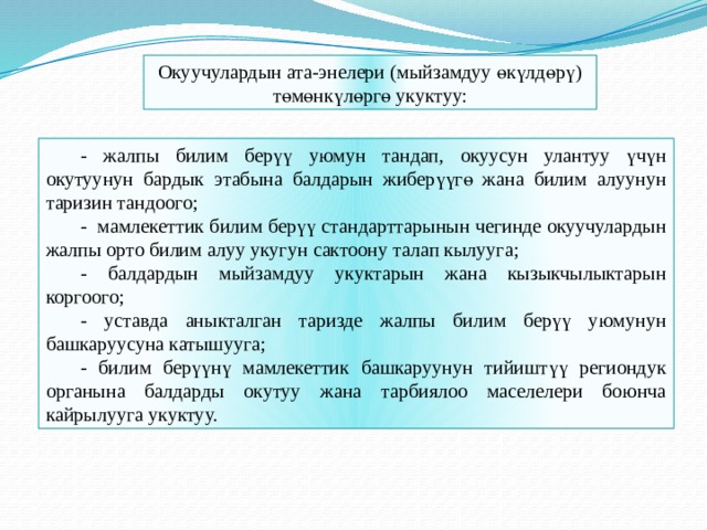 Окуучулардын ата-энелери (мыйзамдуу өкүлдөрү) төмөнкүлөргө укуктуу: - жалпы билим берүү уюмун тандап, окуусун улантуу үчүн окутуунун бардык этабына балдарын жиберүүгө жана билим алуунун таризин тандоого; - мамлекеттик билим берүү стандарттарынын чегинде окуучулардын жалпы орто билим алуу укугун сактоону талап кылууга; - балдардын мыйзамдуу укуктарын жана кызыкчылыктарын коргоого; - уставда аныкталган таризде жалпы билим берүү уюмунун башкаруусуна катышууга; - билим берүүнү мамлекеттик башкаруунун тийиштүү региондук органына балдарды окутуу жана тарбиялоо маселелери боюнча кайрылууга укуктуу. 