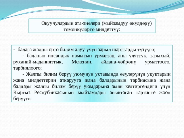Окуучулардын ата-энелери (мыйзамдуу өкүлдөрү) төмөнкүлөргө милдеттүү: - балага жалпы орто билим алуу үчүн зарыл шарттарды түзүүгө;  - баланын инсандык намысын урматтап, аны улуттук, тарыхый, руханий-маданияттык, Мекенин, айлана-чөйрөнү урматтоого, тарбиялоого;  - Жалпы билим берүү уюмунун уставында өзүлөрүнүн укуктарын жана милдеттерин аткарууга жана балдарынын тарбиясына жана балдары жалпы билим берүү уюмдарына зыян келтиргендиги үчүн Кыргыз Республикасынын мыйзамдары аныктаган тартипте жооп берүүгө. 