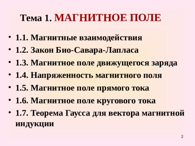 Тема 1. МАГНИТНОЕ ПОЛЕ 1.1. Магнитные взаимодействия 1.2. Закон Био-Савара-Лапласа 1.3. Магнитное поле движущегося заряда 1.4. Напряженность магнитного поля 1.5. Магнитное поле прямого тока 1.6. Магнитное поле кругового  тока 1.7. Теорема Гаусса для вектора магнитной индукции    