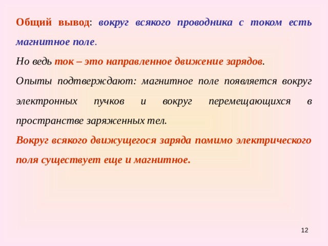 Общий вывод : вокруг всякого проводника с током есть магнитное поле . Но ведь ток – это направленное движение  зарядов . Опыты подтверждают: магнитное поле появляется вокруг электронных пучков и вокруг перемещающихся в пространстве заряженных тел. Вокруг всякого движущегося заряда помимо электрического поля существует еще и магнитное.   