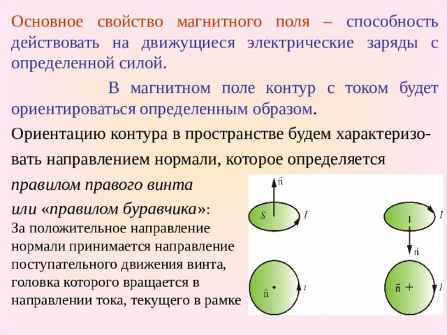 Основное свойство магнитного поля –  способность  действовать на движущиеся электрические заряды с определенной силой.  В магнитном поле контур с током будет ориентироваться определенным образом .  Ориентацию контура в пространстве будем характеризо- вать направлением нормали, которое определяется правилом правого  винта или  « правилом буравчика » : За положительное направление нормали принимается направление поступательного движения винта, головка которого вращается в направлении тока, текущего в рамке 