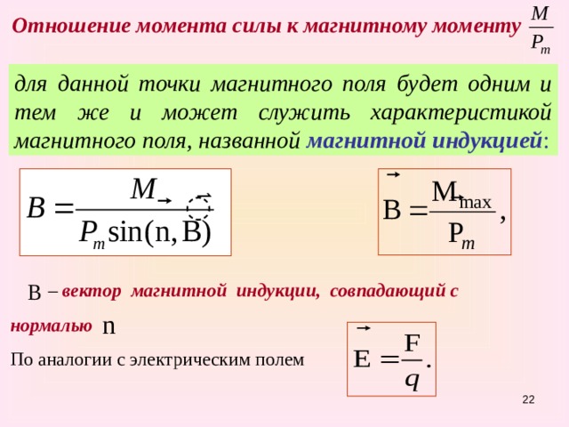Отношение момента силы к магнитному моменту  для данной точки магнитного поля будет одним и тем же и может служить характеристикой магнитного поля, названной магнитной индукцией : – вектор магнитной индукции, совпадающий с нормалью  По аналогии с электрическим полем 15 