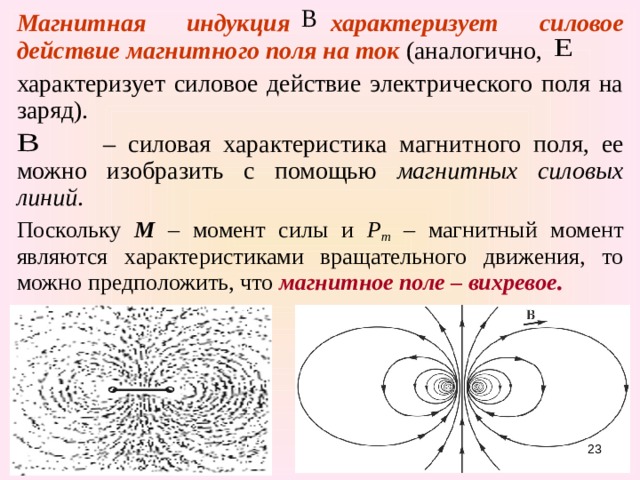 Магнитная индукция характеризует  силовое действие магнитного поля на ток (аналогично, характеризует силовое действие электрического поля на заряд).   – силовая характеристика магнитного поля, ее можно изобразить с помощью магнитных силовых линий . Поскольку М – момент силы и Р m – магнитный момент являются характеристиками вращательного движения, то можно предположить, что магнитное поле – вихревое . 15 
