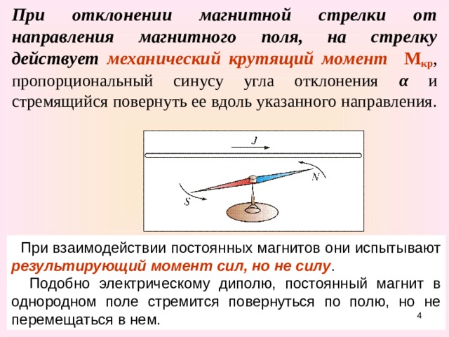 При отклонении магнитной стрелки от направления магнитного поля, на стрелку действует  механический крутящий момент  М кр , пропорциональный синусу угла отклонения α  и стремящийся повернуть ее вдоль указанного направления.   При взаимодействии постоянных магнитов они испытывают результирующий момент сил, но не силу .  Подобно электрическому диполю, постоянный магнит в однородном поле стремится повернуться по полю, но не перемещаться в нем.  