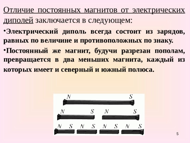 Отличие постоянных магнитов от электрических диполей заключается в следующем:  Электрический диполь всегда состоит из зарядов, равных по величине и противоположных по знаку. Постоянный же магнит, будучи разрезан пополам, превращается в два меньших магнита, каждый из которых имеет и северный и южный полюса.    
