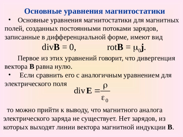  Основные уравнения магнитостатики  Основные уравнения магнитостатики для магнитных полей, созданных постоянными потоками зарядов, записанные в дифференциальной форме, имеют вид div B = 0,   rot B =  0 j .  Первое из этих уравнений говорит, что дивергенция вектора В равна нулю.  Если сравнить его с аналогичным уравнением для электрического поля то можно прийти к выводу, что магнитного аналога электрического заряда не существует. Нет зарядов, из которых выходят линии вектора магнитной индукции В . 