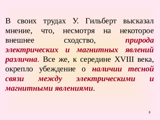 В своих трудах У. Гильберт высказал мнение, что, несмотря на некоторое внешнее сходство, природа электрических и магнитных явлений различна . Все же, к середине XVIII века, окрепло убеждение о наличии тесной связи между электрическими и магнитными явлениями .  