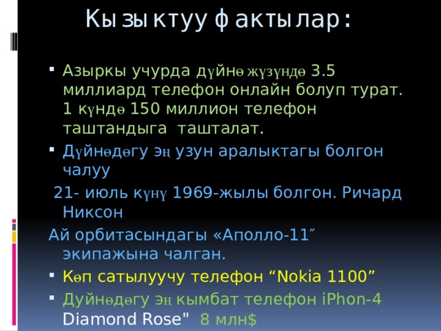  Кызыктуу фактылар: Азыркы учурда д ү йн ө жүзүндө 3.5 миллиард телефон онлайн болуп турат. 1 к ү нд ө 150 миллион телефон таштандыга ташталат . Д ү йн ө д ө гу э ң узун аралыктагы болгон чалуу  21- июль к үнү 1969-жылы болгон. Ричард Никсон Ай орбитасындагы «Аполло-11″ экипажына чалган. К ө п сатылуучу телефон “Nokia 1100” Дуйн ө д ө гу э ң кымбат телефон iPhon-4 Diamond Rose