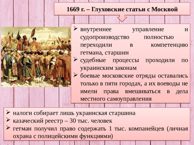 1669 г. – Глуховские статьи с Москвой внутреннее управление и судопроизводство полностью переходили в компетенцию  гетмана, старшин судебные процессы проходили по украинским законам боевые московские отряды оставались только в пяти городах, а их воеводы не имели права вмешиваться в дела местного самоуправления налоги собирает лишь украинская старшина казаческий реестр – 30 тыс. человек гетман получил право содержать 1 тыс. компанейцев (личная охрана с полицейскими функциями) 