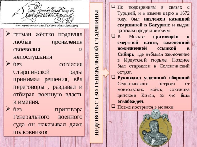 НЕДОВОЛЬСТВО ГЕНЕРАЛЬНОЙ СТАРШИНЫ По подозрениям в связях с Турцией, и в измене царю в 1672 году, был низложен казацкой старшиной в Батурине и выдан царским представителям. В Москве приговорён к смертной казни, заменённой пожизненной ссылкой в Сибирь , где отбывал заключение в Иркутской тюрьме. Позднее был отправлен в Селенгинский острог. Руководил успешной обороной Селенгинского острога от монгольских войск, союзника цинского Китая, за что был освобождён . Позже постригся в монахи гетман жёстко подавлял любые проявления своеволия и непослушания без согласия Старшинской рады принимал решения, вёл переговоры , раздавал и отбирал военную власть и имения. без приговора Генерального военного суда он наказывал даже полковников 