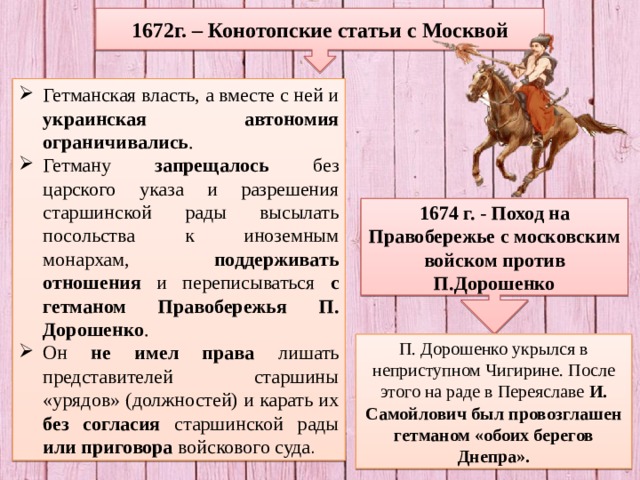 1672г. – Конотопские статьи с Москвой Гетманская власть, а вместе с ней и украинская автономия ограничивались . Гетману запрещалось без царского указа и разрешения старшинской рады высылать посольства к иноземным монархам, поддерживать отношения и переписываться с гетманом Правобережья П. Дорошенко . Он не имел права лишать представителей старшины «урядов» (должностей) и карать их без согласия старшинской рады или приговора войскового суда . 1674 г. - Поход на Правобережье с московским войском против П.Дорошенко П. Дорошенко укрылся в неприступном Чигирине. После этого на раде в Переяславе И. Самойлович был провозглашен гетманом «обоих берегов Днепра». 