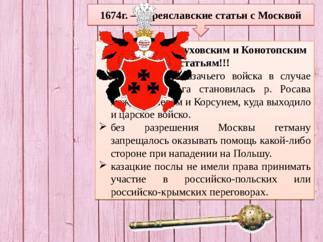 1674г. – Переяславские статьи с Москвой Дополнение к Глуховским и Конотопским статьям!!! местом сбора казачьего войска в случае нападения врага становилась р. Росава между Каневом и Корсунем, куда выходило и царское войско. без разрешения Москвы гетману запрещалось оказывать помощь какой-либо стороне при нападении на Польшу. казацкие послы не имели права принимать участие в российско-польских или российско-крымских переговорах. 