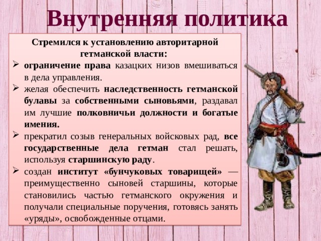 Внутренняя политика Стремился к установлению авторитарной гетманской власти: ограничение права казацких низов вмешиваться в дела управления. желая обеспечить наследственность гетманской булавы за собственными сыновьями , раздавал им лучшие полковничьи должности и богатые имения. прекратил созыв генеральных войсковых рад, все государственные дела гетман стал решать, используя старшинскую раду . создан институт «бунчуковых товарищей» —преимущественно сыновей старшины, которые становились частью гетманского окружения и получали специальные поручения, готовясь занять «уряды», освобожденные отцами. 