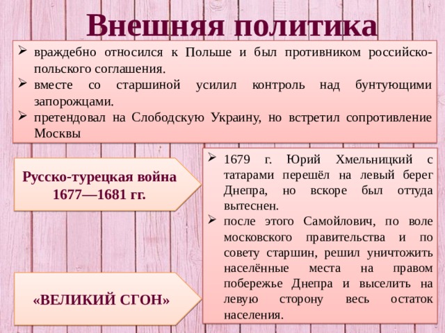 Внешняя политика враждебно относился к Польше и был противником российско-польского соглашения. вместе со старшиной усилил контроль над бунтующими запорожцами. претендовал на Слободскую Украину, но встретил сопротивление Москвы 1679 г. Юрий Хмельницкий с татарами перешёл на левый берег Днепра, но вскоре был оттуда вытеснен. после этого Самойлович, по воле московского правительства и по совету старшин, решил уничтожить населённые места на правом побережье Днепра и выселить на левую сторону весь остаток населения. Русско-турецкая война 1677—1681 гг. «ВЕЛИКИЙ СГОН» 