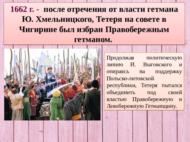 1662 г. - после отречения от власти гетмана Ю. Хмельницкого, Тетеря на совете в Чигирине был избран Правобережным гетманом. Продолжая политическую линию И. Выговского и опираясь на поддержку Польско-литовской республики, Тетеря пытался объединить под своей властью Правобережную и Левобережную Гетманщину. 