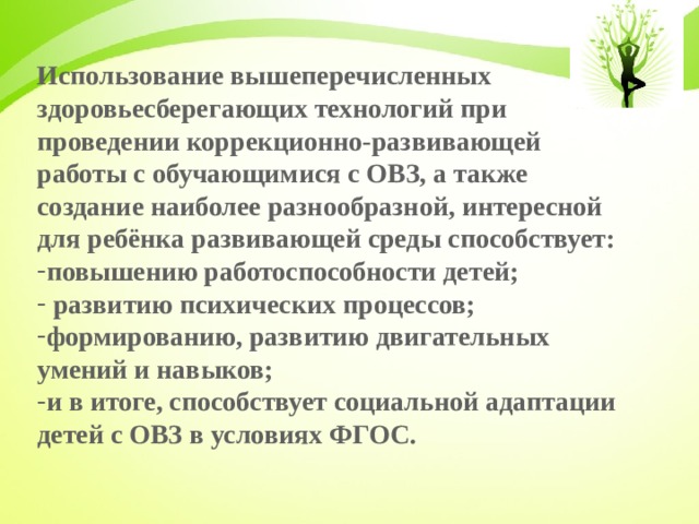 Использование вышеперечисленных здоровьесберегающих технологий при проведении коррекционно-развивающей работы с обучающимися с ОВЗ, а также создание наиболее разнообразной, интересной для ребёнка развивающей среды способствует: повышению работоспособности детей;  развитию психических процессов; формированию, развитию двигательных умений и навыков; и в итоге, способствует социальной адаптации детей с ОВЗ в условиях ФГОС.  