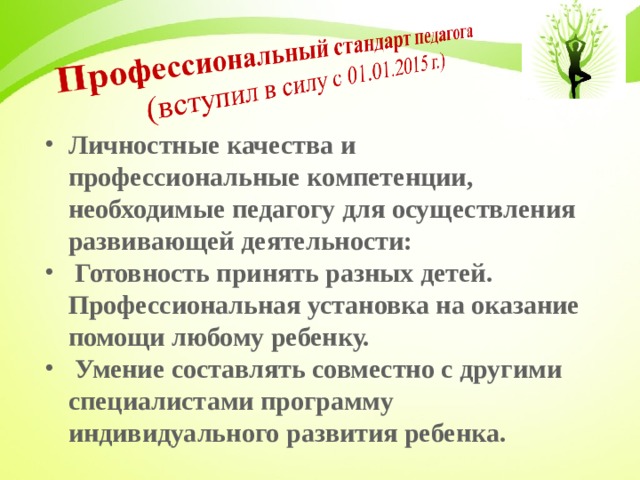 Личностные качества и профессиональные компетенции, необходимые педагогу для осуществления развивающей деятельности:  Готовность принять разных детей. Профессиональная установка на оказание помощи любому ребенку.  Умение составлять совместно с другими специалистами программу индивидуального развития ребенка.  