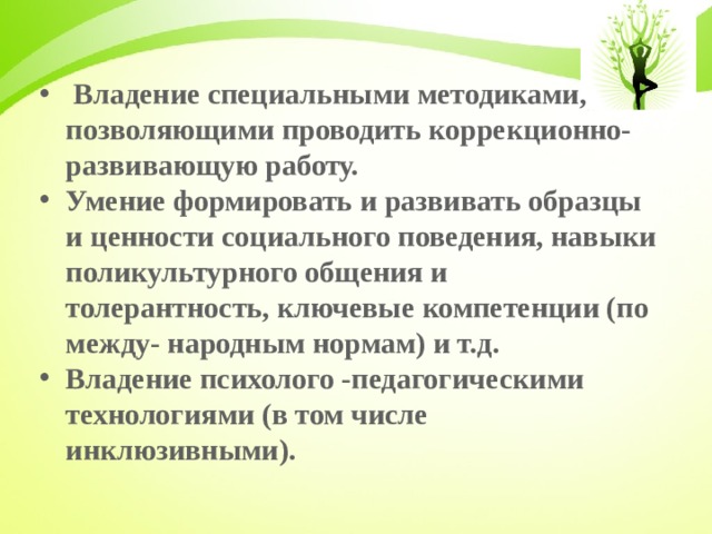  Владение специальными методиками, позволяющими проводить коррекционно- развивающую работу. Умение формировать и развивать образцы и ценности социального поведения, навыки поликультурного общения и толерантность, ключевые компетенции (по между- народным нормам) и т.д. Владение психолого -педагогическими технологиями (в том числе инклюзивными).  