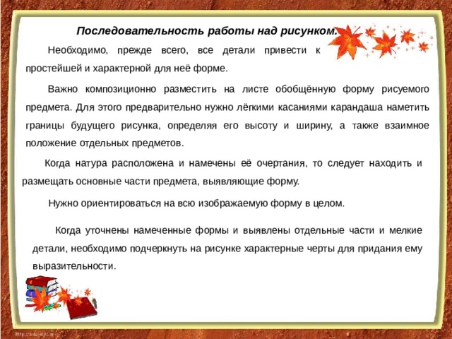 Последовательность работы над рисунком. Необходимо, прежде всего, все детали привести к простейшей и характерной для неё форме. Важно композиционно разместить на листе обобщённую форму рисуемого предмета. Для этого предварительно нужно лёгкими касаниями карандаша наметить границы будущего рисунка, определяя его высоту и ширину, а также взаимное положение отдельных предметов. Когда натура расположена и намечены её очертания, то следует находить и размещать основные части предмета, выявляющие форму. Нужно ориентироваться на всю изображаемую форму в целом. Когда уточнены намеченные формы и выявлены отдельные части и мелкие детали, необходимо подчеркнуть на рисунке характерные черты для придания ему выразительности. 