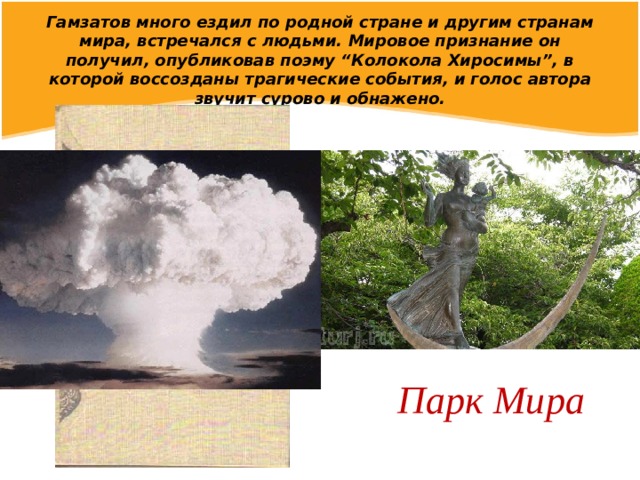 Гамзатов много ездил по родной стране и другим странам мира, встречался с людьми. Мировое признание он получил, опубликовав поэму “Колокола Хиросимы”, в которой воссозданы трагические события, и голос автора звучит сурово и обнажено. Парк Мира