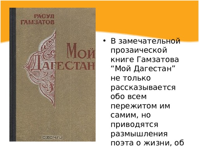 В замечательной прозаической книге Гамзатова “Мой Дагестан” не только рассказывается обо всем пережитом им самим, но приводятся размышления поэта о жизни, об искусстве, о назначении человека, о любви к родине