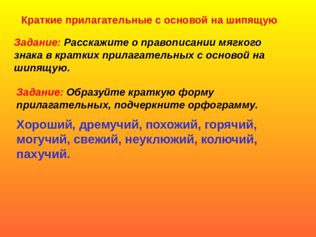 Краткие прилагательные с основой на шипящую Задание: Расскажите о правописании мягкого знака в кратких прилагательных с основой на шипящую. Задание: Образуйте краткую форму прилагательных, подчеркните орфограмму. Хороший, дремучий, похожий, горячий, могучий, свежий, неуклюжий, колючий, пахучий.