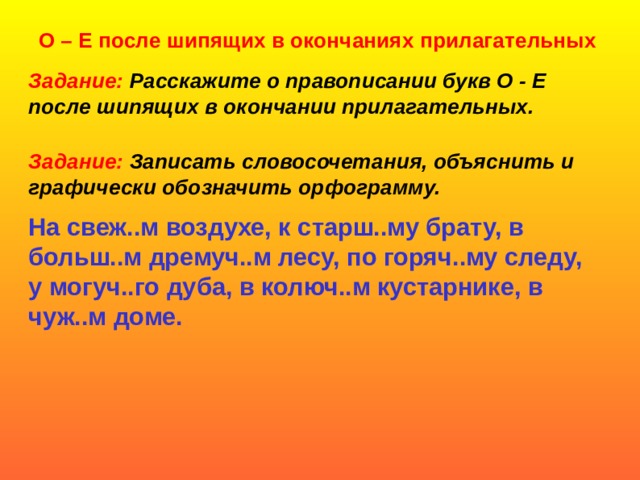 О – Е после шипящих в окончаниях прилагательных Задание: Расскажите о правописании букв О - Е после шипящих в окончании прилагательных. Задание: Записать словосочетания, объяснить и графически обозначить орфограмму. На свеж..м воздухе, к старш..му брату, в больш..м дремуч..м лесу, по горяч..му следу, у могуч..го дуба, в колюч..м кустарнике, в чуж..м доме.