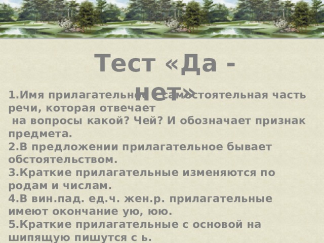 Тест «Да - нет» 1.Имя прилагательное – самостоятельная часть речи, которая отвечает  на вопросы какой? Чей? И обозначает признак предмета. 2.В предложении прилагательное бывает обстоятельством. 3.Краткие прилагательные изменяются по родам и числам. 4.В вин.пад. ед.ч. жен.р. прилагательные имеют окончание ую, юю. 5.Краткие прилагательные с основой на шипящую пишутся с ь. 6.В окончаниях прилагательных после шипящих под ударением пишется о, без ударения е. 7.Прилагательные изменяются по родам и числам.