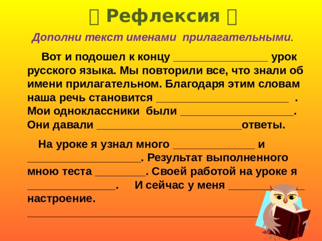   Рефлексия     Дополни текст именами  прилагательными .  Вот и подошел к концу _______________ урок русского языка. Мы повторили все, что знали об имени прилагательном. Благодаря этим словам наша речь становится _____________________ . Мои одноклассники были __________________. Они давали _______________________ответы.  На уроке я узнал много _____________ и __________________. Результат выполненного мною теста ________. Своей работой на уроке я ______________. И сейчас у меня ____________ настроение. ____________________________________________