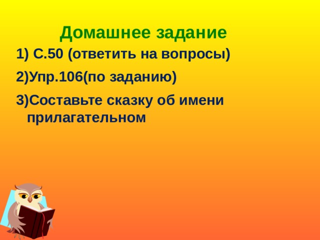 Домашнее задание   1) С.50 (ответить на вопросы) 2)Упр.106(по заданию) 3)Составьте сказку об имени прилагательном