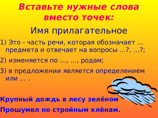 Вставьте нужные слова вместо точек: Имя прилагательное 1) Это - часть речи, которая обозначает … предмета и отвечает на вопросы …?, …?; 2) изменяется по …, …, родам; 3) в предложении является определением или … . Крупный дождь в лесу зелёном Прошумел по стройным клёнам.