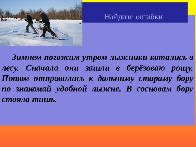 Найдите ошибки     Зимнем погожим утром лыжники катались в лесу. Сначала они зашли в берёзоваю рощу. Потом отправились к дальниму стараму бору по знакомай удобной лыжне. В сосновам бору стояла тишь.