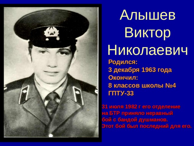 Алышев Виктор Николаевич Родился: 3 декабря 1963 года Окончил: 8 классов школы №4 ГПТУ-33 31 июля 1982 г его отделение на БТР приняло неравный бой с бандой душманов. Этот бой был последний для его. 