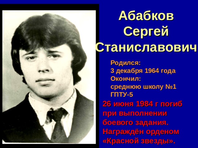 Абабков Сергей Станиславович Родился: 3 декабря 1964 года Окончил: среднюю школу №1 ГПТУ-5 26 июня 1984 г погиб при выполнении боевого задания. Награждён орденом «Красной звезды». 