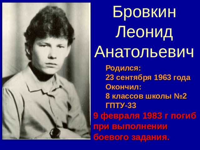 Бровкин Леонид Анатольевич Родился: 23 сентября 1963 года Окончил: 8 классов школы №2 ГПТУ-33 9 февраля 1983 г погиб при выполнении боевого задания. 